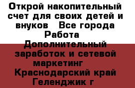 Открой накопительный счет для своих детей и внуков - Все города Работа » Дополнительный заработок и сетевой маркетинг   . Краснодарский край,Геленджик г.